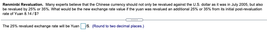 Renminbi Revaluation. Many experts believe that the Chinese currency should not only be revalued against the U.S. dollar as it was in July 2005, but also
be revalued by 25% or 35%. What would be the new exchange rate value if the yuan was revalued an additional 25% or 35% from its initial post-revaluation
rate of Yuan 8.14/$?
.....
The 25% revalued exchange rate will be Yuan
/S. (Round to two decimal places.)
