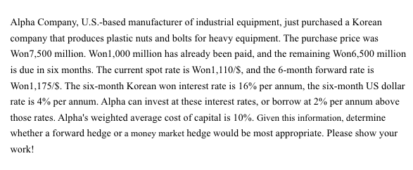 Alpha Company, U.S.-based manufacturer of industrial equipment, just purchased a Korean
company that produces plastic nuts and bolts for heavy equipment. The purchase price was
Won7,500 million. Won1,000 million has already been paid, and the remaining Won6,500 million
is due in six months. The current spot rate is Won1,110/S, and the 6-month forward rate is
Wonl,175/S. The six-month Korean won interest rate is 16% per annum, the six-month US dollar
rate is 4% per annum. Alpha can invest at these interest rates, or borrow at 2% per annum above
those rates. Alpha's weighted average cost of capital is 10%. Given this information, determine
whether a forward hedge or a money market hedge would be most appropriate. Please show your
work!
