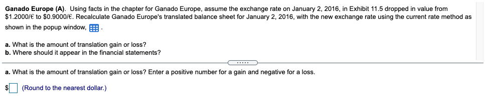 Ganado Europe (A). Using facts in the chapter for Ganado Europe, assume the exchange rate on January 2, 2016, in Exhibit 11.5 dropped in value from
$1.2000/€ to $0.9000/€. Recalculate Ganado Europe's translated balance sheet for January 2, 2016, with the new exchange rate using the current rate method as
shown in the popup window, E
a. What is the amount of translation gain or loss?
b. Where should it appear
a the financial statements?
a. What is the amount of translation gain or loss? Enter a positive number for a gain and negative for a loss.
(Round to the nearest dollar.)
