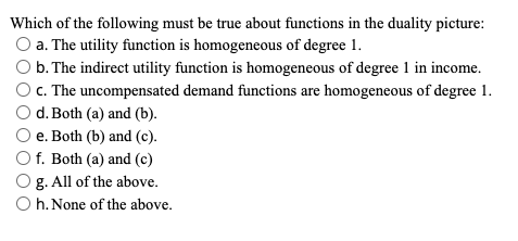 Which of the following must be true about functions in the duality picture:
O a. The utility function is homogeneous of degree 1.
b. The indirect utility function is homogeneous of degree 1 in income.
c. The uncompensated demand functions are homogeneous of degree 1.
d. Both (a) and (b).
e. Both (b) and (c).
O f. Both (a) and (c)
g. All of the above.
O h. None of the above.
