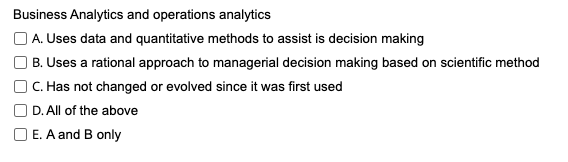 Business Analytics and operations analytics
A. Uses data and quantitative methods to assist is decision making
B. Uses a rational approach to managerial decision making based on scientific method
C. Has not changed or evolved since it was first used
D. All of the above
O E. A and B only
