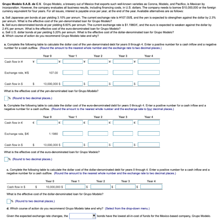 Grupo Modelo S.A.B. de C.V. Grupo Modelo, a brewery out of Mexico that exports such well-known varieties as Corona, Modelo, and Pacifico, is Mexican by
incorporation. However, the company evaluates all business results, including financing costs, in U.S. dollars. The company needs to borrow $10,000,000 or the foreign
currency equivalent for four years. For all issues, interest is payable once per year, at the end of the year. Available alternatives are as follows:
a. Sell Japanese yen bonds at par yielding 3.10% per annum. The current exchange rate is ¥107.00/$, and the yen is expected to strengthen against the dollar by 2.3%
per annum. What is the effective cost of the yen-denominated loan for Grupo Modelo?
b. Sell euro-denominated bonds at par yielding 6.60% per annum. The current exchange rate is $1.1980/€, and the euro is expected to weaken against the dollar by
2.4% per annum. What is the effective cost of the euro-denominated loan for Grupo Modelo?
c. Sell U.S. dollar bonds at par yielding 5.20% per annum. What is the effective cost of the dollar-denominated loan for Grupo Modelo?
d. Which course of action do you recommend Grupo Modelo take and why?
a. Complete the following table to calculate the dollar cost of the yen-denominated debt for years O through 4. Enter a positive number for a cash inflow and a negative
number for a cash outflow. (Round the amount to the nearest whole number and the exchange rate to two decimal places.)
Year 1
Year 2
Year 3
Year 4
Year o
Cash flow in ¥
Exchange rate, W/$
107.00
Cash flow in $
10,000,000 $
What is the effective cost of the yen-denominated loan for Grupo Modelo?
% (Round to two decimal places.)
b. Complete the following table to calculate the dollar cost of the euro-denominated debt for years 0 through 4. Enter a positive number for a cash inflow and a
negative number for a cash outflow. (Round the amount to the nearest whole number and the exchange rate to four decimal places.)
Year 0
Year 3
Year 1
Year 2
Year 4
Cash flow in €
Exchange rate, $/E
1.1980
Cash flow in $
10,000,000 S
What is the effective cost of the euro-denominated loan for Grupo Modelo?
O% (Round to two decimal places.)
c. Complete the following table to calculate the dollar cost of the dollar-denominated debt for years 0 through 4. Enter a positive number for a cash inflow and a
negative number for a cash outflow. (Round the amount to the nearest whole number and the exchange rate to two decimal places.)
Year 0
10,000,000 $
Year 1
Year 2
Year 3
Year 4
Cash flow in $
What is the effective cost of the dollar-denominated loan for Grupo Modelo?
D% (Round to two decimal places.)
d. Which course of action do you recommend Grupo Modelo take and why? (Select from the drop-down menu.)
Given the expected exchange rate changes, the
bonds have the lowest all-in-cost of funds for the Mexico-based company, Grupo Modelo.
