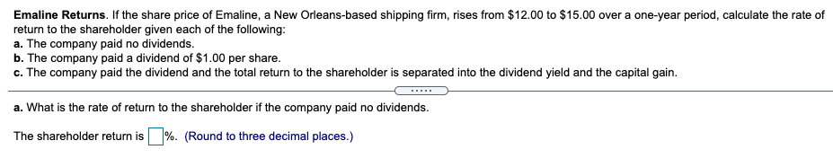 Emaline Returns. If the share price of Emaline, a New Orleans-based shipping firm, rises from $12.00 to $15.00 over a one-year period, calculate the rate of
return to the shareholder given each of the following:
a. The company paid no dividends.
b. The company paid a dividend of $1.00 per share.
c. The company paid the dividend and the total return to the shareholder is separated into the dividend yield and the capital gain.
.....
a. What is the rate of return to the shareholder if the company paid no dividends.
The shareholder return is %. (Round to three decimal places.)
