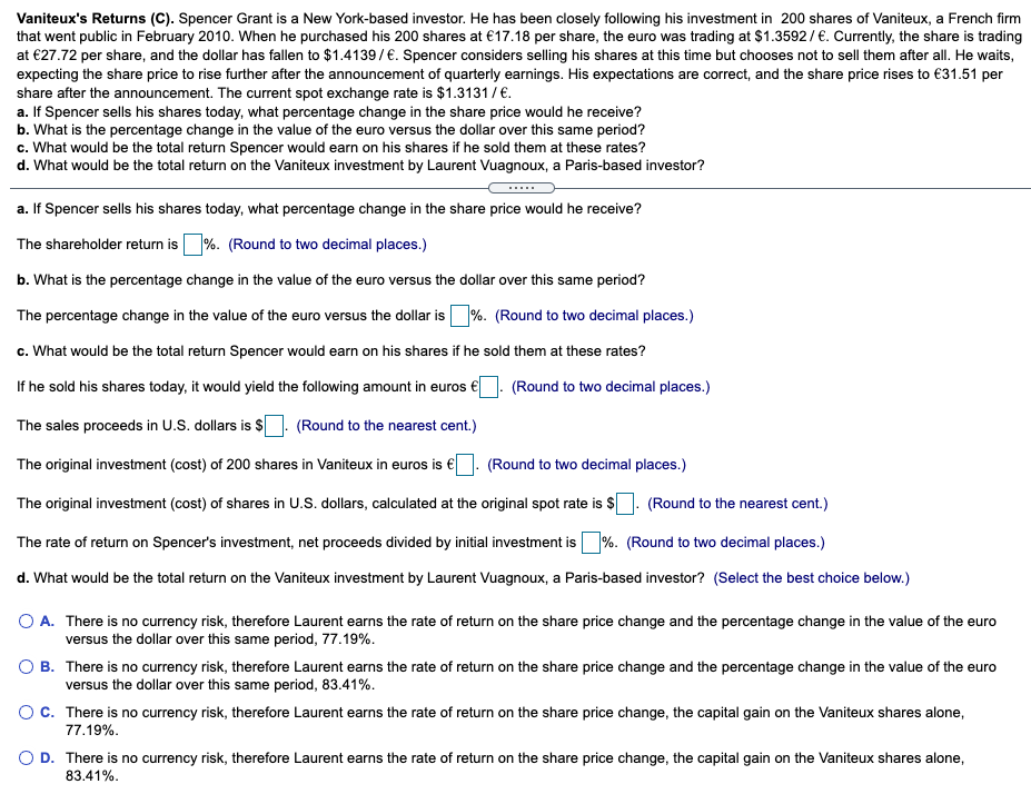 Vaniteux's Returns (C). Spencer Grant is a New York-based investor. He has been closely following his investment in 200 shares of Vaniteux, a French firm
that went public in February 2010. When he purchased his 200 shares at €17.18 per share, the euro was trading at $1.3592/€. Currently, the share is trading
at €27.72 per share, and the dollar has fallen to $1.4139/€. Spencer considers selling his shares at this time but chooses not to sell them after all. He waits,
expecting the share price to rise further after the announcement of quarterly earnings. His expectations are correct, and the share price rises to €31.51 per
share after the announcement. The current spot exchange rate is $1.3131/€.
a. If Spencer sells his shares today, what percentage change in the share price would he receive?
b. What is the percentage change in the value of the euro versus the dollar over this same period?
c. What would be the total return Spencer would earn on his shares if he sold them at these rates?
d. What would be the total return on the Vaniteux investment by Laurent Vuagnoux, a Paris-based investor?
a. If Spencer sells his shares today, what percentage change in the share price would he receive?
The shareholder return is%. (Round to two decimal places.)
b. What is the percentage change in the value of the euro versus the dollar over this same period?
The percentage change in the value of the euro versus the dollar is %. (Round to two decimal places.)
c. What would be the total return Spencer would earn on his shares if he sold them at these rates?
If he sold his shares today, it would yield the following amount in euros €
(Round to two decimal places.)
The sales proceeds in U.S. dollars is $
(Round to the nearest cent.)
The original investment (cost) of 200 shares in Vaniteux in euros is €. (Round to two decimal places.)
The original investment (cost) of shares in U.S. dollars, calculated at the original spot rate is $
(Round to the nearest cent.)
The rate of return on Spencer's investment, net proceeds divided by initial investment is%. (Round to two decimal places.)
d. What would be the total return on the Vaniteux investment by Laurent Vuagnoux, a Paris-based investor? (Select the best choice below.)
O A. There is no currency risk, therefore Laurent earns the rate of return on the share price change and the percentage change in the value of the euro
versus the dollar over this same period, 77.19%.
O B. There is no currency risk, therefore Laurent earns the rate of return on the share price change and the percentage change in the value of the euro
versus the dollar over this same period, 83.41%.
O C. There is no currency risk, therefore Laurent earns the rate of return on the share price change, the capital gain on the Vaniteux shares alone,
77.19%.
O D. There is no currency risk, therefore Laurent earns the rate of return on the share price change, the capital gain on the Vaniteux shares alone,
83.41%.
