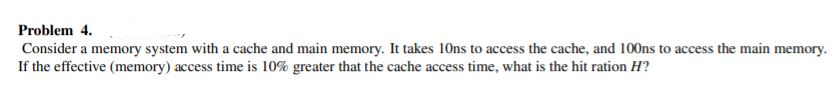 Problem 4.
Consider a memory system with a cache and main memory. It takes 10ns to access the cache, and 100ns to access the main memory.
If the effective (memory) access time is 10% greater that the cache access time, what is the hit ration H?