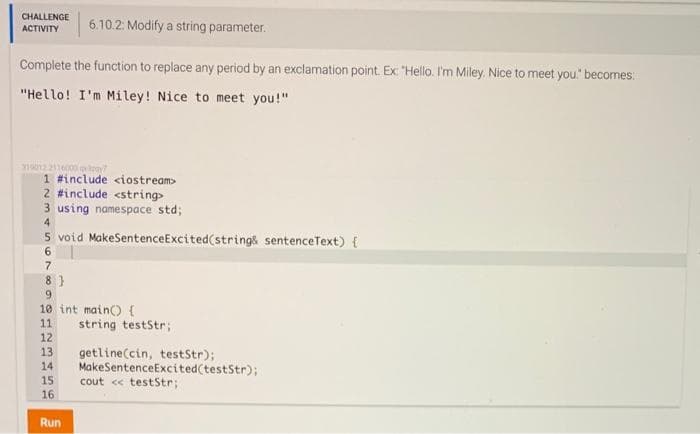 CHALLENGE
ACTIVITY
6.10.2: Modify a string parameter.
Complete the function to replace any period by an exclamation point. Ex: "Hello. I'm Miley. Nice to meet you." becomes:
"Hello! I'm Miley! Nice to meet you!"
319012 2116000 qay?
1 #include <iostream>
2 #include <string>
3 using namespace std;
4
5 void MakeSentenceExcited (string& sentenceText) {
6
7
8}
9
10 int main() {
11
12
13
14
15
16
Run
string teststr;
getline(cin, testStr);
MakeSentenceExcited(testStr);
cout << testStr;