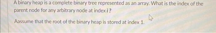 A binary heap is a complete binary tree represented as an array. What is the index of the
parent node for any arbitrary node at index i?
Aassume that the root of the binary heap is stored at index 1.