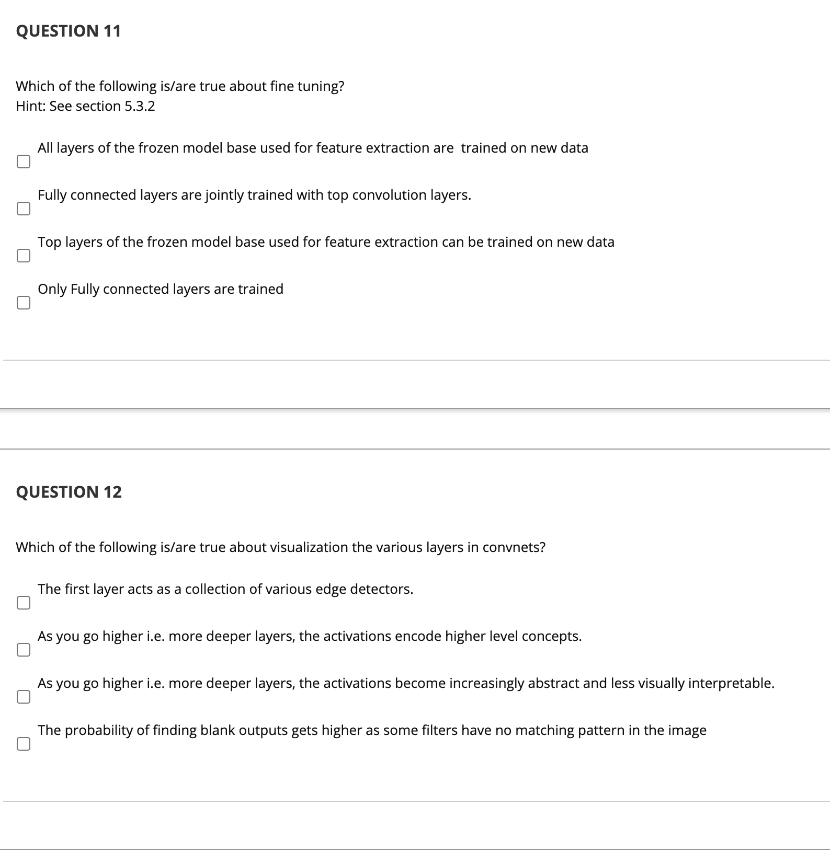 QUESTION 11
Which of the following is/are true about fine tuning?
Hint: See section 5.3.2
All layers of the frozen model base used for feature extraction are trained on new data
Fully connected layers are jointly trained with top convolution layers.
Top layers of the frozen model base used for feature extraction can be trained on new data
Only Fully connected layers are trained
QUESTION 12
Which of the following is/are true about visualization the various layers in convnets?
The first layer acts as a collection of various edge detectors.
As you go higher i.e. more deeper layers, the activations encode higher level concepts.
As you go higher i.e. more deeper layers, the activations become increasingly abstract and less visually interpretable.
The probability of finding blank outputs gets higher as some filters have no matching pattern in the image