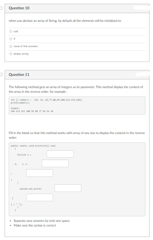 Question 10
when you declare an array of String, by default all the elements will be initialized to
O null
00
O none of the answers
O empty string
Question 11
The following method gets an array of integers as its parameter. This method display the content of
the array in the reverse order. for example:
int [] numbers (34, 55, 66,77,88,99,100,122,133,144);
print (numbers);
output:
144 133 122 100 99 88 77 66 55 34
Fill in the blank so that this method works with array of any size to display the content in the reverse
order:
public static void print(int[] num)
{
for(int i =
- 1;
[
(
System.out.print(
");
Separate your answers by only one space.
Make sure the syntax is correct