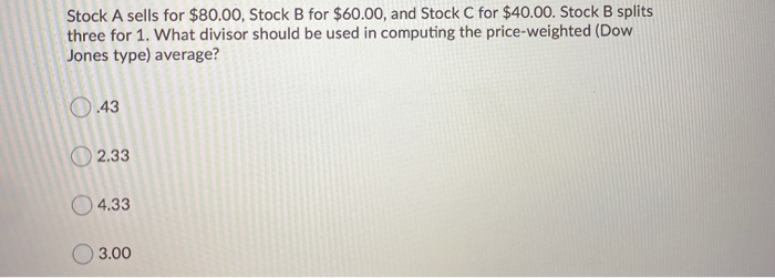 Stock A sells for $80.00, Stock B for $60.00, and Stock C for $40.00. Stock B splits
three for 1. What divisor should be used in computing the price-weighted (Dow
Jones type) average?
O.43
2.33
4.33
3.00