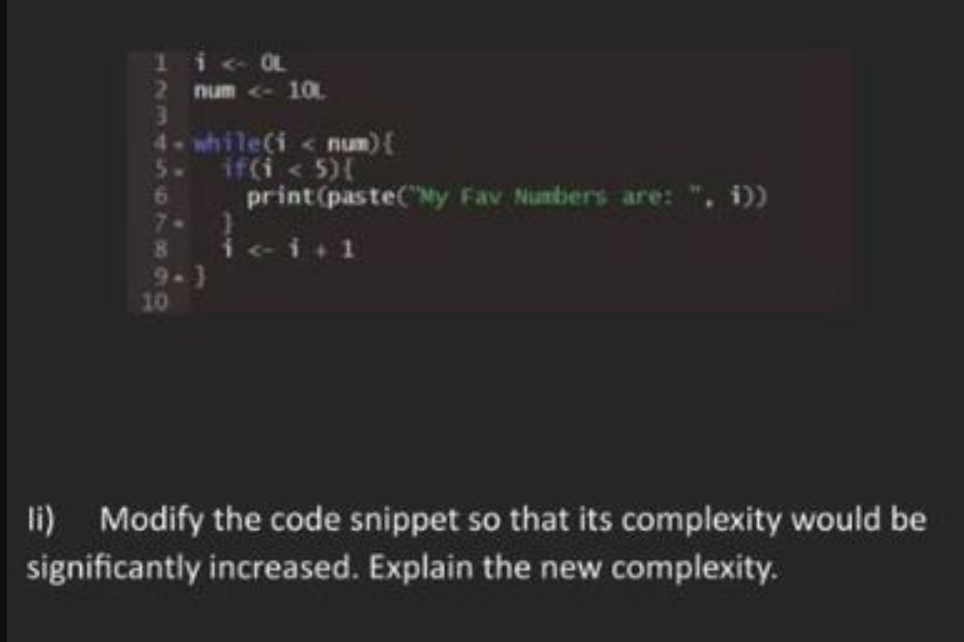 1i < OL
num <- 10.
3
4-while(i < num) {
if(i < 5){
print (paste("My Fav Numbers are: ", i))
6
8 i <- i+1
9-3
10
li) Modify the code snippet so that its complexity would be
significantly increased. Explain the new complexity.