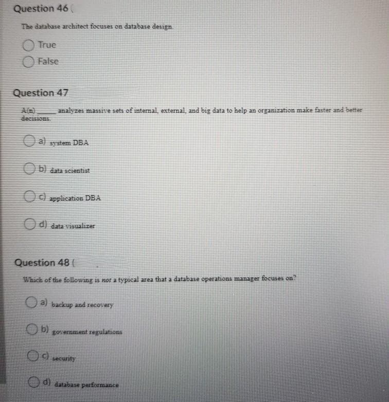 Question 46 (
The database architect focuses on database design.
True
False
Question 47
A(n)
decisions.
analyzes massive sets of internal, external, and big data to help an organization make faster and better
a) system DBA
b) data scientist
c) application DBA
d) data visualizer
Question 48 (
Which of the following is not a typical area that a database operations manager focuses on?
a) backup and recovery
b)
government regulations
c) security
d) database performance