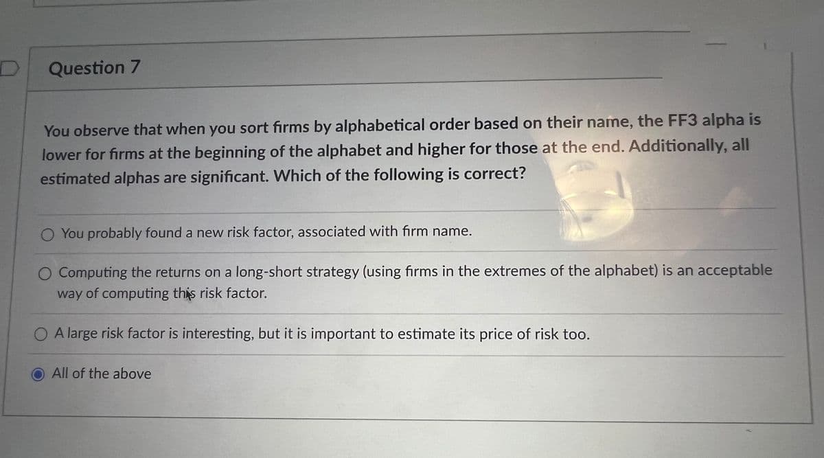 Question 7
You observe that when you sort firms by alphabetical order based on their name, the FF3 alpha is
lower for firms at the beginning of the alphabet and higher for those at the end. Additionally, all
estimated alphas are significant. Which of the following is correct?
O You probably found a new risk factor, associated with firm name.
Computing the returns on a long-short strategy (using firms in the extremes of the alphabet) is an acceptable
way of computing this risk factor.
O A large risk factor is interesting, but it is important to estimate its price of risk too.
All of the above