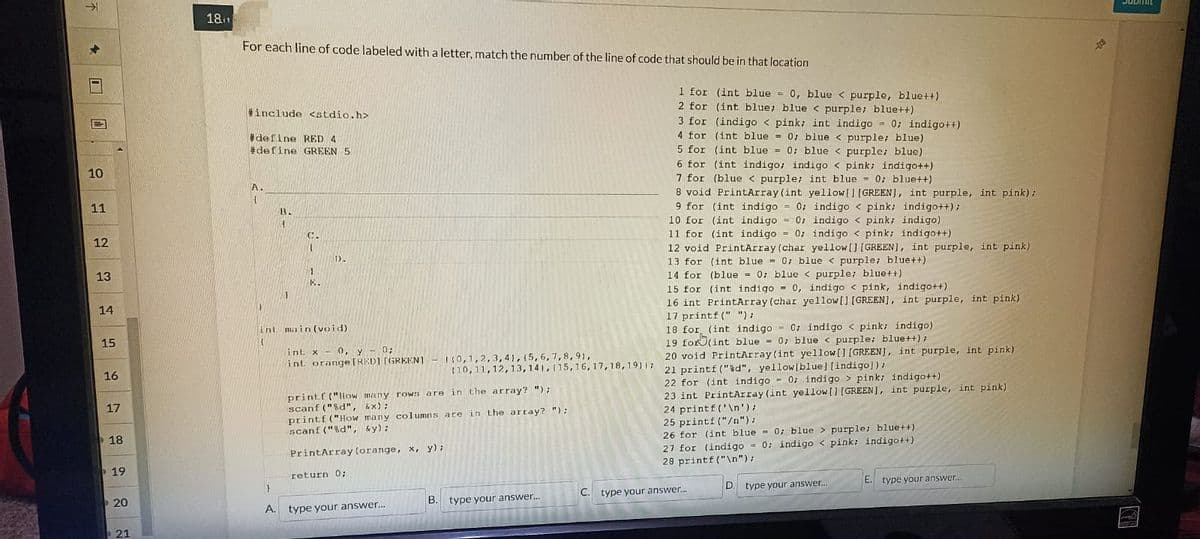 不
1
10
11
12
13
14
15
16
17
18
19
20
21
181
For each line of code labeled with a letter, match the number of the line of code that should be in that location
#include <stdio.h>
#define RED 4
#define GREEN 5
A.
4
B.
4
}
1
E.
D.
int main(void)
H
int. x 0, y - 0;
int orange [RED] [GREEN]
printf ("How many rows are in the array? ");
scanf("%d", &x);
(0,1,2,3,4), (5, 6, 7, 8, 91,
(10, 11, 12, 13, 14, 15, 16, 17, 18, 1911;
printf("How many columns are in the array? ");
scanf ("%d", &y);
PrintArray (orange, x, y);
return 0;
A. type your answer...
B. type your answer...
1 for (int blue = 0, blue < purple, blue++)
2 for (int blue; blue < purple; blue++)
3 for (indigo < pink; int indigo= 0; indigo++)
4 for (int blue = 0; blue < purple; blue)
5 for (int blue = 0; blue < purple; blue)
6 for (int indigo; indigo< pink; indigo++)
7 for (blue < purple; int blue= 0; blue++)
8 void PrintArray (int yellow [] [GREEN], int purple, int pink);
9 for (int indigo = 0;
10 for (int indigo = 0;
11 for (int indigo = 0;
indigo< pink; indigo++);
indigo < pink; indigo)
indigo < pink; indigo++)
12 void PrintArray (char yellow[] [GREEN], int purple, int pink)
13 for (int blue = 0; blue < purple; blue++)
14 for (blue = 0; blue < purple; blue++)
15 for (int indigo= 0, indigo < pink, indigo++)
16 int Print Array (char yellow[] [GREEN], int purple, int pink)
17 printf (" ");
18 for (int indigo= 0; indigo < pink; indigo)
19 for(int blue - 0; blue < purple; blue++);
20 void PrintArray (int yellow [] [GREEN], int purple, int pink)
21 printf("%d", yellow [blue] [indigo]);
22 for (int indigo 0; indigo > pink; indigo++)
23 int PrintArray (int yellow[] [GREEN], int purple, int pink)
24 printf('\n');
25 printf ("/n");
26 for (int blue = 0; blue> purple; blue++)
27 for (indigo = 0; indigo < pink; indigo++)
28 printf ("\n");
D. type your answer...
C. type your answer...
E. type your answer...
DOD
SUDITE