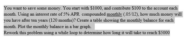 You want to save some money. You start with $1000, and contribute $100 to the account each
month. Using an interest rate of 5% APR compounded monthly (.05/12), how much money will
you have after ten years (120 months)? Create a table showing the monthly balance for each
month. Plot the monthly balance in a bar graph.
Rework this problem using a while loop to determine how long it will take to reach $5000