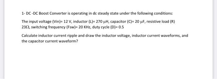 1- DC-DC Boost Converter is operating in dc steady state under the following conditions:
The input voltage (Vin)= 12 V, inductor (L)= 270 µH, capacitor (C)= 20 μF, resistive load (R)
2352, switching frequency (Fsw)= 20 KHz, duty cycle (D)= 0.5
Calculate inductor current ripple and draw the inductor voltage, inductor current waveforms, and
the capacitor current waveform?