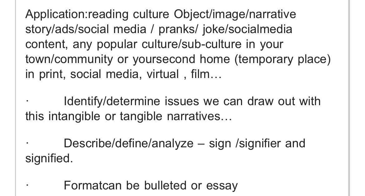 Application:reading culture Object/image/narrative
story/ads/social media / pranks/ joke/socialmedia
content, any popular culture/sub-culture in your
town/community or yoursecond home (temporary place)
in print, social media, virtual , film...
Identify/determine issues we can draw out with
this intangible or tangible narratives...
Describe/define/analyze – sign /signifier and
-
signified.
Formatcan be bulleted or essay
