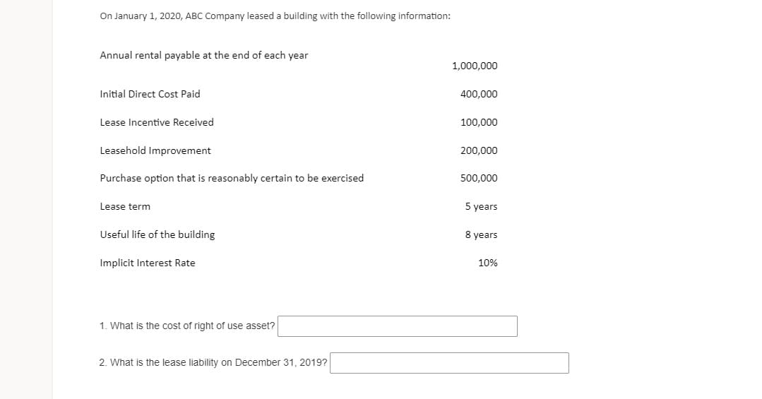 On January 1, 2020, ABC Company leased a building with the following information:
Annual rental payable at the end of each year
1,000,000
Initial Direct Cost Paid
400,000
Lease Incentive Received
100,000
Leasehold Improvement
200,000
Purchase option that is reasonably certain to be exercised
500,000
Lease term
5 years
Useful life of the building
8 years
Implicit Interest Rate
10%
1. What is the cost of right of use asset?
2. What is the lease liability on December 31, 2019?
