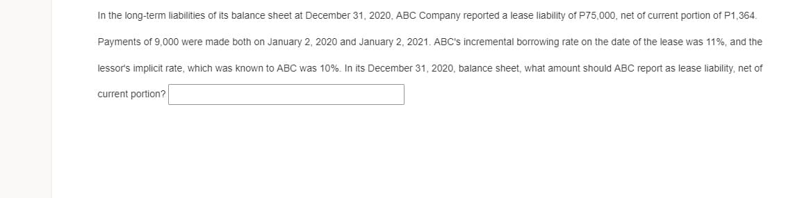 In the long-term liabilities of its balance sheet at December 31, 2020, ABC Company reported a lease liability of P75,000, net of current portion of P1,364.
Payments of 9,000 were made both on January 2, 2020 and January 2, 2021. ABC's incremental borrowing rate on the date of the lease was 11%, and the
lessor's implicit rate, which was known to ABC was 10%. In its December 31, 2020, balance sheet, what amount should ABC report as lease liability, net of
current portion?
