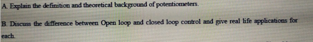 A Explain the definition and theoretical background of potentiometers.
B. Discuss the difference between Open loop and closed loop control and give real life applications for
each
