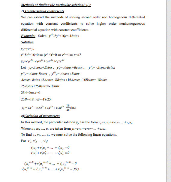 Methods of finding the particular solution( v,):
1) Undetermined coefficients.
We can extend the methods of solving second order non homogenous differential
equation with constant coefficients to solve higher order nonhomogeneous
differential cquation with constant cocfficients.
Example: Solve y-8y"+16y=-18sinx
Solution
A-87+16-0 = (-4)²-0=r-4=r=+2
Let y,-Acosx+Bsinx , y',--Asinx+Bcosx, y",= -Acosx-Bsinx
y",- Asinx-Bcosx , y",- Acosx+Bsinx
Acosx+Bsinx+8Acosx+8Bsinx+164cosx+16Bsinx-18sinx
25Acosx+25Bsinx=-18sinx
254-04-0
25B-18->В-18/25
y, =c,e* +cxe* +c;e*
18
sinx
25
a)Variation of parameters
In this method, the particular solution y, has the form y,-v,u,+vuz+. +v,l,
Where u1, uz, ..., U, are taken from ya=ciuj+c;uz+. +Cntty.
To find v, vz, . V, we must solve the following linear equations.
For v', v's ., v
vu, + vu, +... +vu, =0
vu, + v,i", +... +v = 0
+... +vu a-3
+... +vu,"
f(x)
(n-2)
(n-2)
vju,
vu,"
=0
(n-I)
(e-1)
