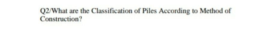 Q2/What are the Classification of Piles According to Method of
Construction?
