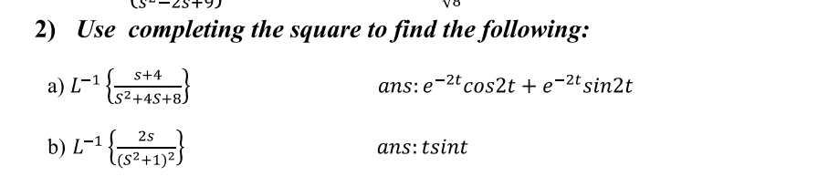 2) Use completing the square to find the following:
s+4
а) L-1
ans: e-2ºcos2t + e¬2tsin2t
S²+4S+8)
b) L-1 }
2s
ans: tsint
l(s²+1)²
