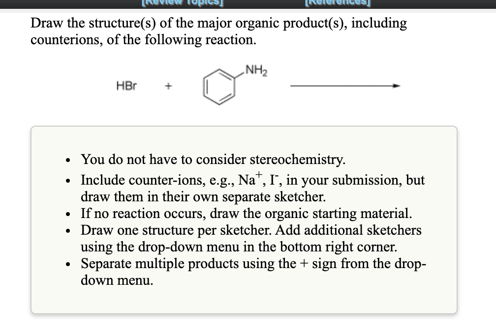 Draw the structure(s) of the major organic product(s), including
counterions, of the following reaction.
NH2
HBr
