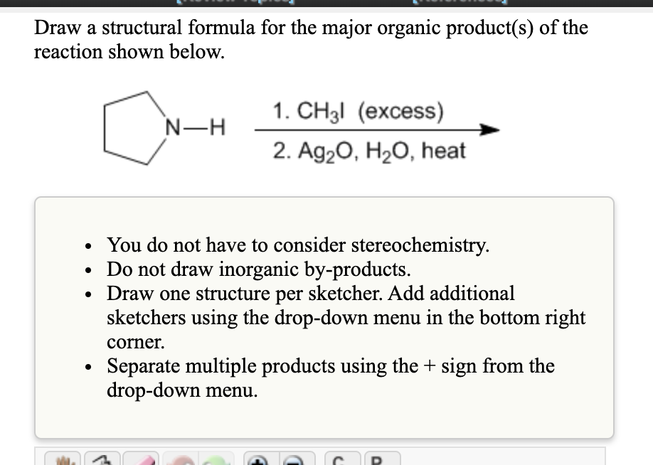 Draw a structural formula for the major organic product(s) of the
reaction shown below.
1. CH3I (excess)
N-H
2. Ag20, H2O, heat
