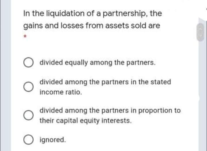 In the liquidation of a partnership, the
gains and losses from assets sold are
O divided equally among the partners.
divided among the partners in the stated
income ratio.
divided among the partners in proportion to
their capital equity interests.
O ignored.
