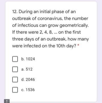 12. During an initial phase of an
outbreak of coronavirus, the number
of infectious can grow geometrically.
If there were 2, 4, 8, ... on the first
three days of an outbreak, how many
were infected on the 10th day?
b. 1024
a. 512
d. 2046
c. 1536
