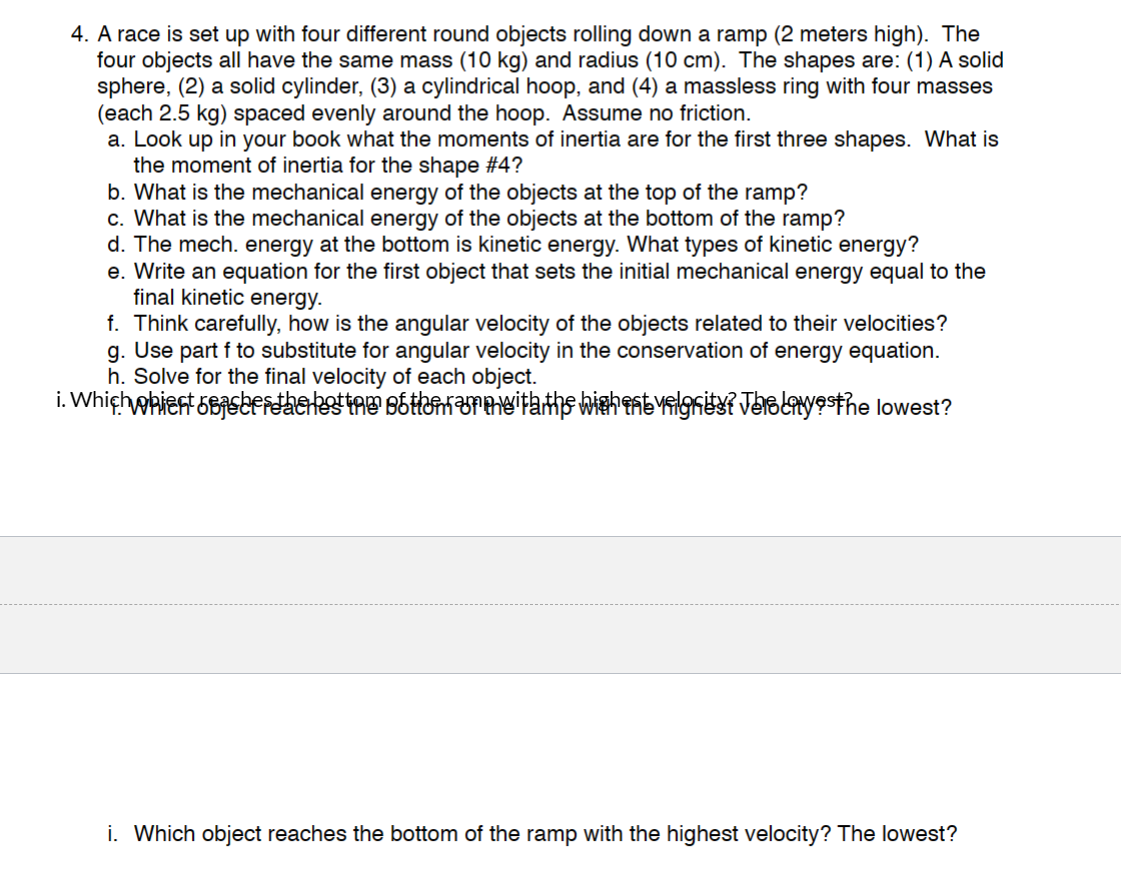 4. A race is set up with four different round objects rolling down a ramp (2 meters high). The
four objects all have the same mass (10 kg) and radius (10 cm). The shapes are: (1) A solid
sphere, (2) a solid cylinder, (3) a cylindrical hoop, and (4) a massless ring with four masses
(each 2.5 kg) spaced evenly around the hoop. Assume no friction.
a. Look up in your book what the moments of inertia are for the first three shapes. What is
the moment of inertia for the shape #4?
b. What is the mechanical energy of the objects at the top of the ramp?
c. What is the mechanical energy of the objects at the bottom of the ramp?
d. The mech. energy at the bottom is kinetic energy. What types of kinetic energy?
e. Write an equation for the first object that sets the initial mechanical energy equal to the
final kinetic energy.
f. Think carefully, how is the angular velocity of the objects related to their velocities?
g. Use part f to substitute for angular velocity in the conservation of energy equation.
h. Solve for the final velocity of each object.
i. Which whient basertherket try Bottunarmitaths wishentvalgrity? JusLayesthe lowest?
i. Which object reaches the bottom of the ramp with the highest velocity? The lowest?