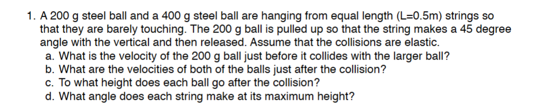 1. A 200 g steel ball and a 400 g steel ball are hanging from equal length (L=0.5m) strings so
that they are barely touching. The 200 g ball is pulled up so that the string makes a 45 degree
angle with the vertical and then released. Assume that the collisions are elastic.
a. What is the velocity of the 200 g ball just before it collides with the larger ball?
b. What are the velocities of both of the balls just after the collision?
c. To what height does each ball go after the collision?
d. What angle does each string make at its maximum height?