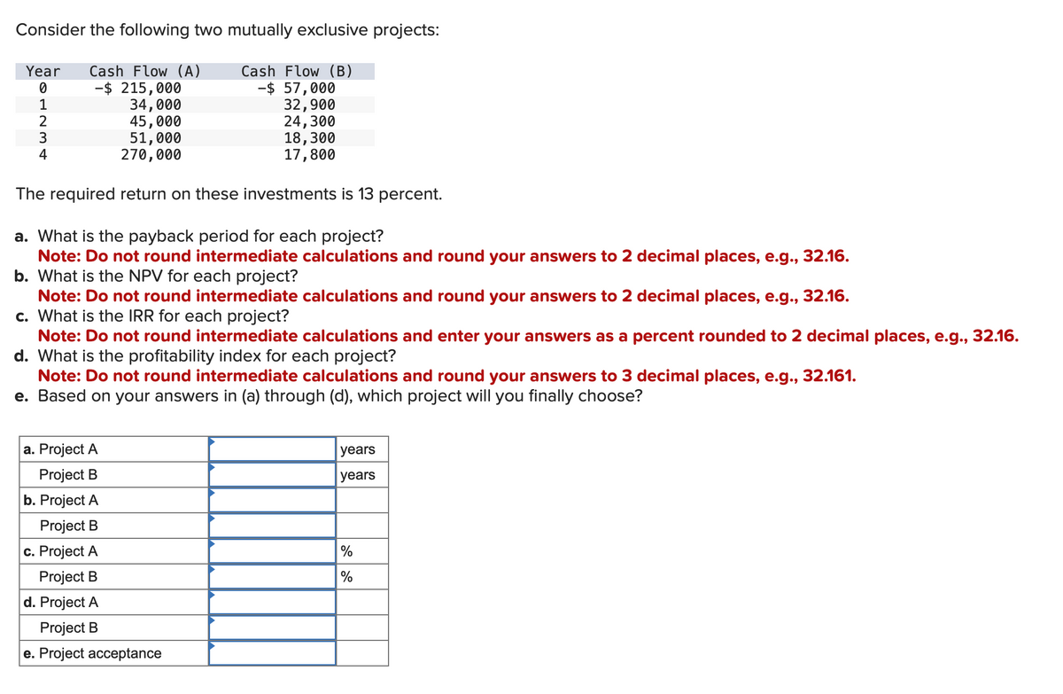 Consider the following two mutually exclusive projects:
Year Cash Flow (A)
Cash Flow (B)
0
- $ 215,000
-$ 57,000
34,000
32,900
L234
1
4
45,000
51,000
270,000
24,300
18,300
17,800
The required return on these investments is 13 percent.
a. What is the payback period for each project?
Note: Do not round intermediate calculations and round your answers to 2 decimal places, e.g., 32.16.
b. What is the NPV for each project?
Note: Do not round intermediate calculations and round your answers to 2 decimal places, e.g., 32.16.
c. What is the IRR for each project?
Note: Do not round intermediate calculations and enter your answers as a percent rounded to 2 decimal places, e.g., 32.16.
d. What is the profitability index for each project?
Note: Do not round intermediate calculations and round your answers to 3 decimal places, e.g., 32.161.
e. Based on your answers in (a) through (d), which project will you finally choose?
a. Project A
Project B
b. Project A
Project B
c. Project A
Project B
d. Project A
Project B
e. Project acceptance
years
years
%
%