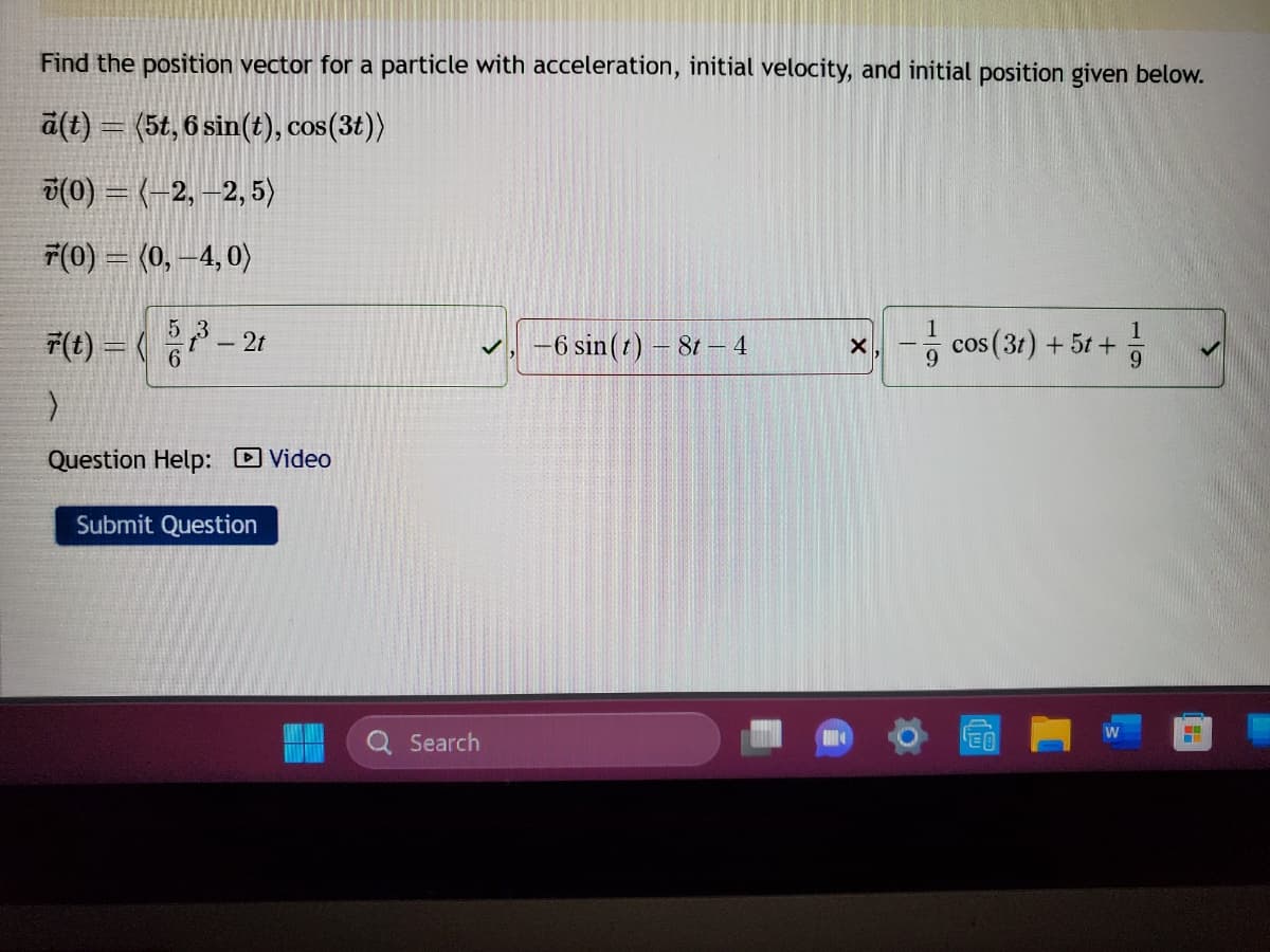 Find the position vector for a particle with acceleration, initial velocity, and initial position given below.
ä(t) = (5t, 6 sin(t), cos(3t))
7(0) = (−2, —2, 5)
7(0) = (0, -4,0)
F(t) = ( 5³ - 2t
6
>
Question Help: Video
Submit Question
Search
-6 sin (1) - 8t - 4
X cos(3t) + 5t+
W