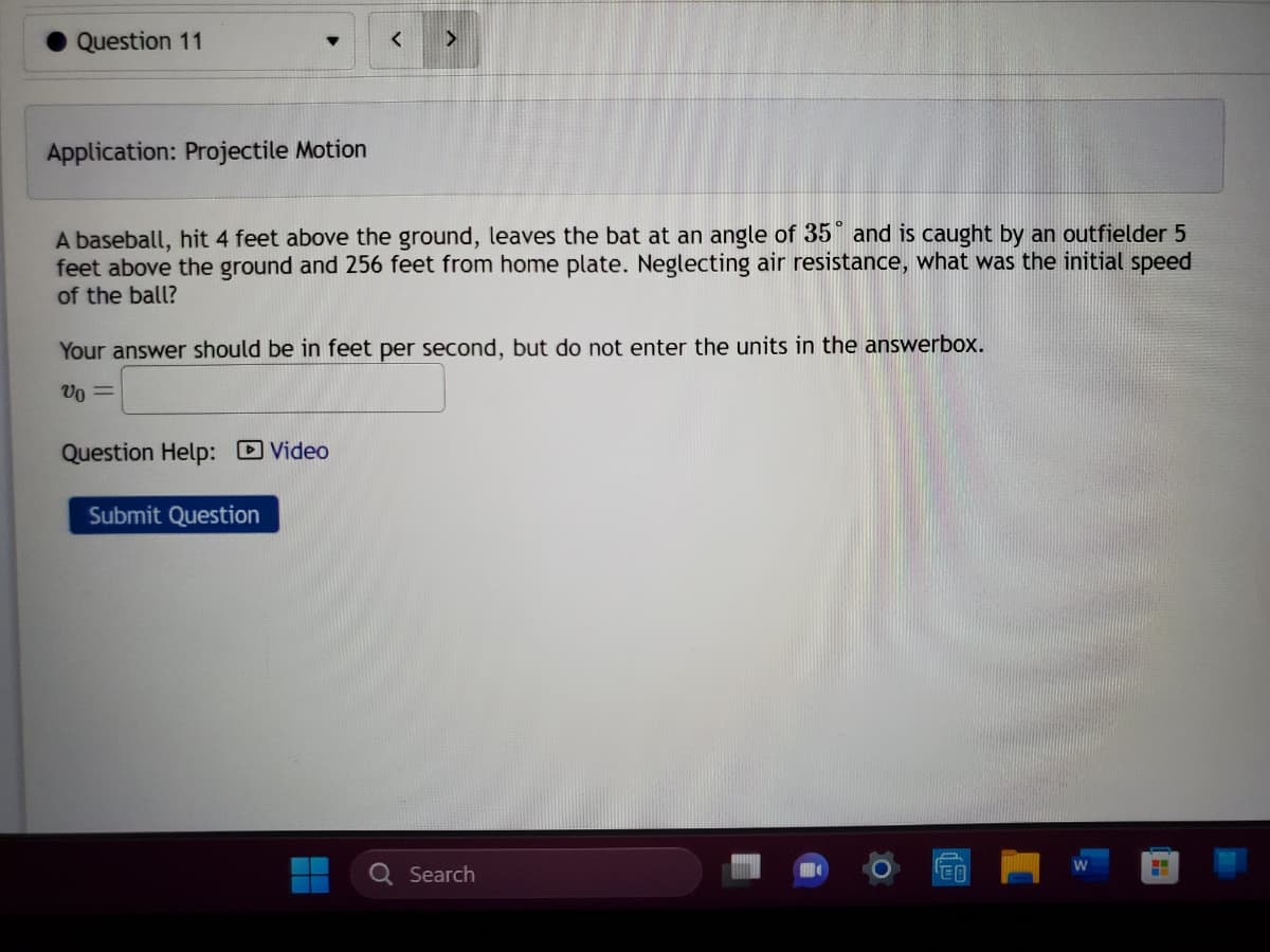 **Application: Projectile Motion**

A baseball, hit 4 feet above the ground, leaves the bat at an angle of 35° and is caught by an outfielder 5 feet above the ground and 256 feet from home plate. Neglecting air resistance, what was the initial speed of the ball?

Your answer should be in feet per second, but do not enter the units in the answer box.

\( v_0 = \) [Text box for input]

Question Help: [Video link]

[Submit Question button]