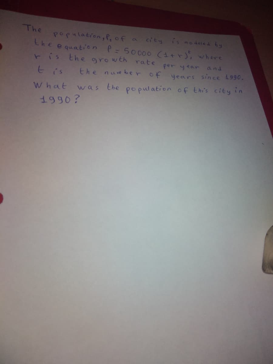 The
population, P, of
is modeled by
Ca
city
the
e quation P = 50000 (1tr); where
ris the growth rate
per year
and
tis
the number of
years since 1990.
What was the population of thi's city in
1990?

