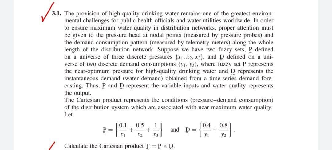 3.1. The provision of high-quality drinking water remains one of the greatest environ-
mental challenges for public health officials and water utilities worldwide. In order
to ensure maximum water quality in distribution networks, proper attention must
be given to the pressure head at nodal points (measured by pressure probes) and
the demand consumption pattern (measured by telemetry meters) along the whole
length of the distribution network. Suppose we have two fuzzy sets, P defined
on a universe of three discrete pressures {x1, x2, x3}, and D defined on a uni-
verse of two discrete demand consumptions {y1, y2}, where fuzzy set P represents
the near-optimum pressure for high-quality drinking water and D represents the
instantaneous demand (water demand) obtained from a time-series demand fore-
casting. Thus, P and D represent the variable inputs and water quality represents
the output.
The Cartesian product represents the conditions (pressure-demand consumption)
of the distribution system which are associated with near maximum water quality.
Let
0.1
P =
0.5
0.4
0.8
and D =
X2
X3
yi
y2
Calculate the Cartesian product T = P x D.
