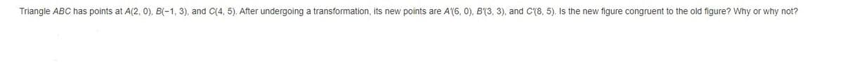 Triangle ABC has points at A(2, 0), B(-1, 3), and C(4, 5). After undergoing a transformation, its new points are A'(6, 0), B'(3, 3), and C(8, 5). Is the new figure congruent to the old figure? Why or why not?
