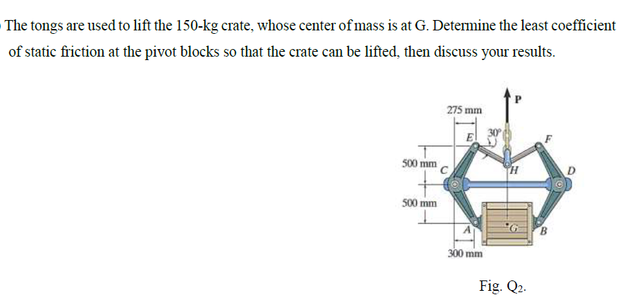 The tongs are used to lift the 150-kg crate, whose center of mass is at G. Determine the least coefficient
of static friction at the pivot blocks so that the crate can be lifted, then discuss your results.
275 mm
El
500 mm
C
D
500 mm
300 mm
Fig. Q2.
