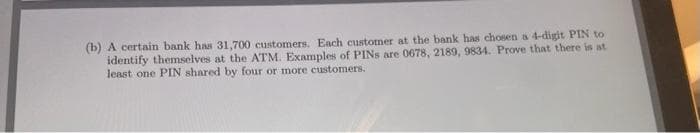 (b) A certain bank has 31,700 customers. Each customer at the bank has chosen a 4-digit PIN to
identify themselves at the ATM. Examples of PINs are 0678, 2189, 9834. Prove that there is at
least one PIN shared by four or more customers.