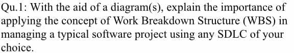 Qu.1: With the aid of a diagram(s), explain the importance of
applying the concept of Work Breakdown Structure (WBS) in
managing a typical software project using any SDLC of your
choice.
