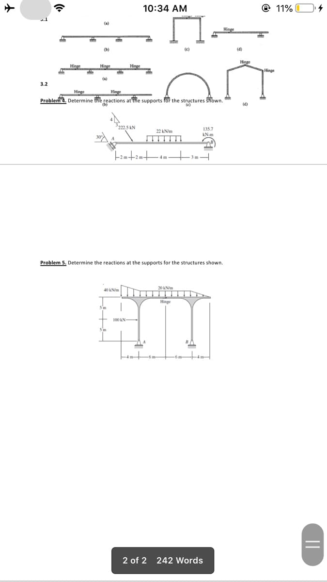 10:34 AM
@ 11%
(a)
Hinge
(b)
(c)
(d)
Hinge
Hinge
Hinge
Hinge
Hinge
(a)
3.2
Hinge
Hinge
Problem 4. Determine the reactions at the supports for the structures shown.
(b)
(e)
(4)
222.5 kN
135.7
kN-m
22 kN/m
3 m H
4 m
Problem 5. Determine the reactions at the supports for the structures shown.
20 kN/m
40 kN/m
Hinge
5 m
100 kN-
5m
to
2 of 2 242 Words
