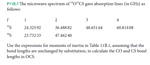 P11B.7 The microwave spectrum of 16O*CS gave absorption lines (in GHz) as
follows:
1
3
4
325
24.32592
36.488 82
48.651 64
60.814 08
23.732 33
47.462 40
Use the expressions for moments of inertia in Table 11B.1, assuming that the
bond lengths are unchanged by substitution, to calculate the CO and CS bond
lengths in OCS.
