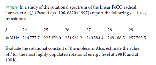 P11B.9* In a study of the rotational spectrum of the linear FECO radical,
Tanaka et al. (J. Chem. Phys. 106, 6820 (1997)) report the following J+1-J
transitions:
24
25
26
27
28
29
v/MHz 214777.7 223379.0 231981.2 240 584.4 249 188.5 257793.5
Evaluate the rotational constant of the molecule. Also, estimate the value
of J for the most highly populated rotational energy level at 298 K and at
100 K.
