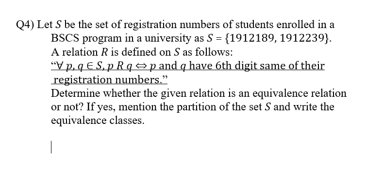 Q4) Let S be the set of registration numbers of students enrolled in a
BSCS program in a university as S = {1912189, 1912239}.
A relation R is defined on S as follows:
“V p, q E S, p R q =p and q have 6th digit same of their
registration numbers."
Determine whether the given relation is an equivalence relation
or not? If yes, mention the partition of the set S and write the
equivalence classes.
