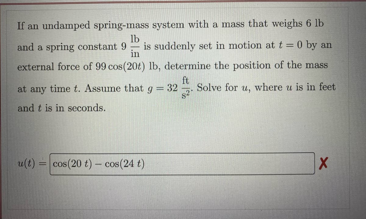 If an undamped spring-mass system with a mass that weighs 6 lb
lb
and a spring constant 9 is suddenly set in motion at t = 0 by an
in
external force of 99 cos(20t) lb, determine the position of the mass
ft
at any time t. Assume that g
-
32
Solve for u, where u is in feet
S²
and t is in seconds.
u(t) = cos(20 t) - cos(24 t)
X