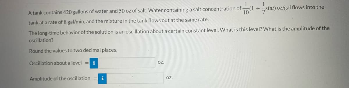 1
A tank contains 420 gallons of water and 50 oz of salt. Water containing a salt concentration of
10
(1 +sint) oz/gal flows into the
tank at a rate of 8 gal/min, and the mixture in the tank floWs out at the same rate.
The long-time behavior of the solution is an oscillation about a certain constant level. What is this level? What is the amplitude of the
oscillation?
Round the values to two decimal places.
Oscillation about a level
i
oz.
Amplitude of the oscillation = i
oz.
