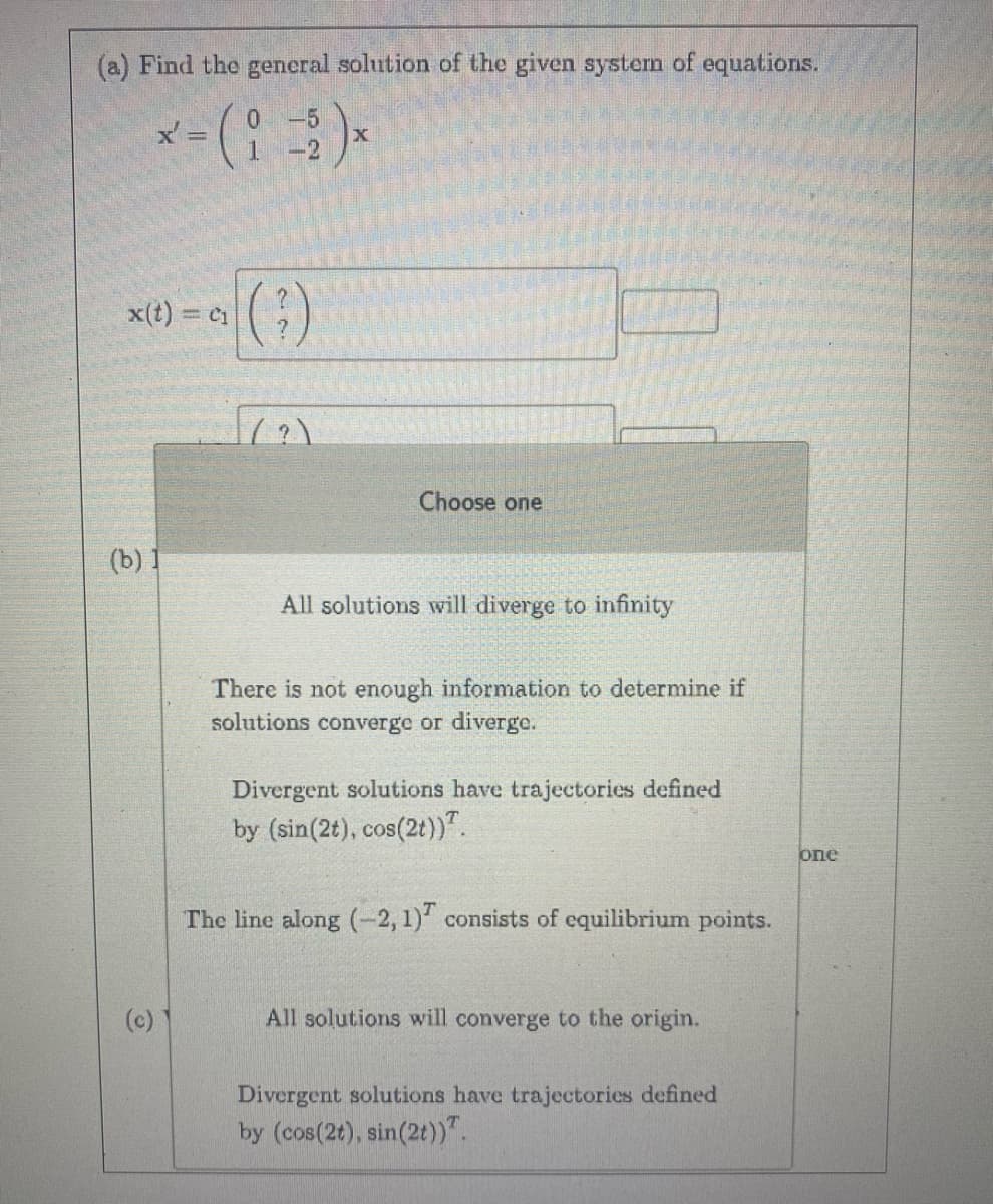 (a) Find the general solution of the given system of equations.
x' =
' - ( i = 2 ) x
-2
x(t) = C₁
(b) 1
(c)
(²)
(?)
Choose one
All solutions will diverge to infinity
There is not enough information to determine if
solutions converge or diverge.
Divergent solutions have trajectories defined
by (sin(2t), cos(2t)).
The line along (-2, 1) consists of equilibrium points.
All solutions will converge to the origin.
Divergent solutions have trajectories defined
by (cos(2t), sin(2t)).
one