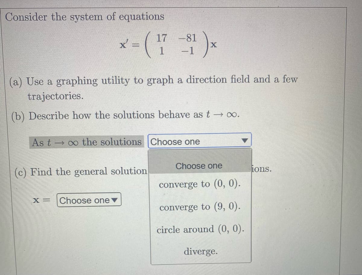 Consider the system of equations
17
x=(1-1)×
x'
(a) Use a graphing utility to graph a direction field and a few
trajectories.
(b) Describe how the solutions behave as t → ∞o.
As to the solutions Choose one
(c) Find the general solution
X = Choose one ▼
X
Choose one
converge to (0, 0).
converge to (9, 0).
circle around (0, 0).
diverge.
ions.